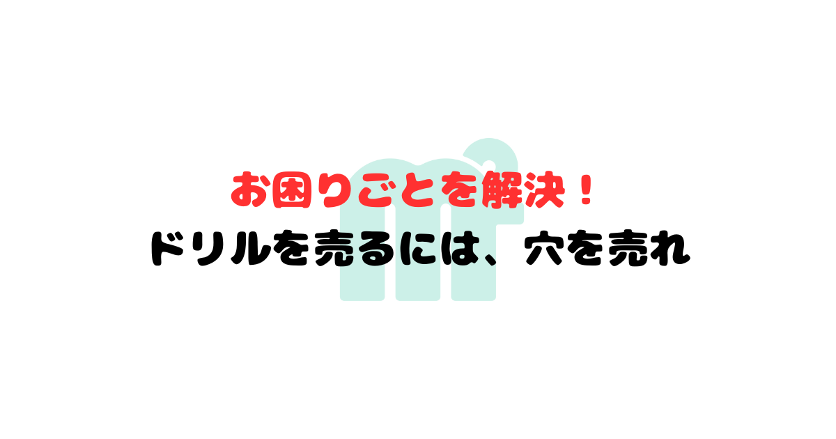 お困りごとを解決! ドリルを売るには、穴を売れ
